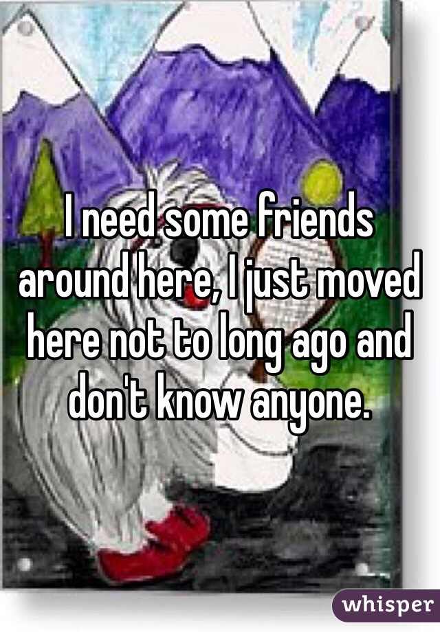 I need some friends around here, I just moved here not to long ago and don't know anyone. 
