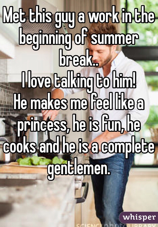 Met this guy a work in the beginning of summer break.. 
I love talking to him!
He makes me feel like a princess, he is fun, he cooks and he is a complete gentlemen. 

 