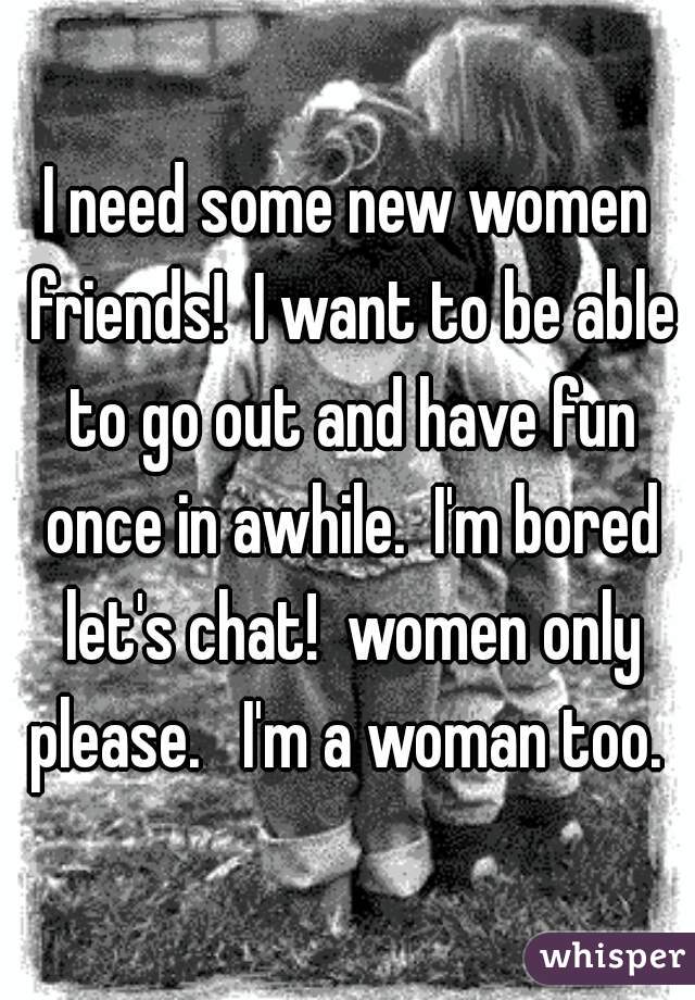 I need some new women friends!  I want to be able to go out and have fun once in awhile.  I'm bored let's chat!  women only please.   I'm a woman too. 