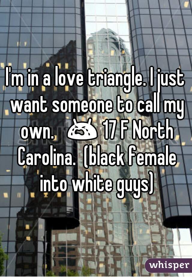 I'm in a love triangle. I just want someone to call my own.   😭 17 F North Carolina.  (black female into white guys)