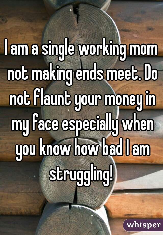 I am a single working mom not making ends meet. Do not flaunt your money in my face especially when you know how bad I am struggling! 