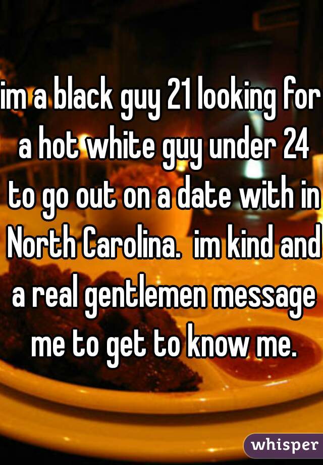 im a black guy 21 looking for a hot white guy under 24 to go out on a date with in North Carolina.  im kind and a real gentlemen message me to get to know me.