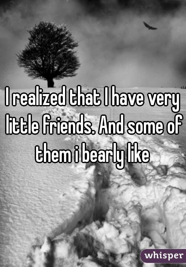 I realized that I have very little friends. And some of them i bearly like 