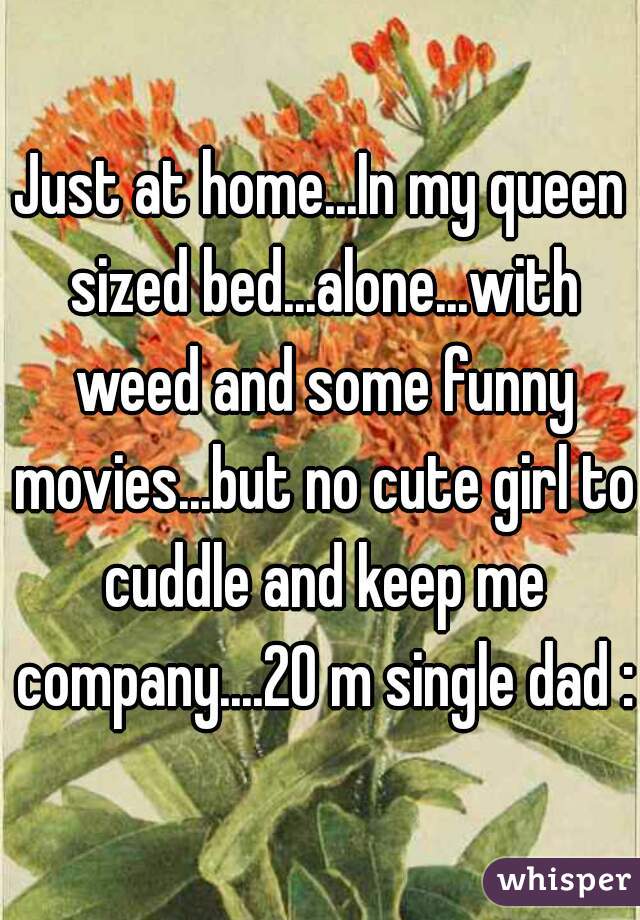 Just at home...In my queen sized bed...alone...with weed and some funny movies...but no cute girl to cuddle and keep me company....20 m single dad :)