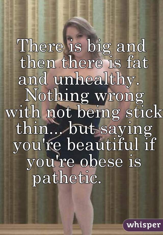 There is big and then there is fat and unhealthy.   Nothing wrong with not being stick thin... but saying you're beautiful if you're obese is pathetic.       