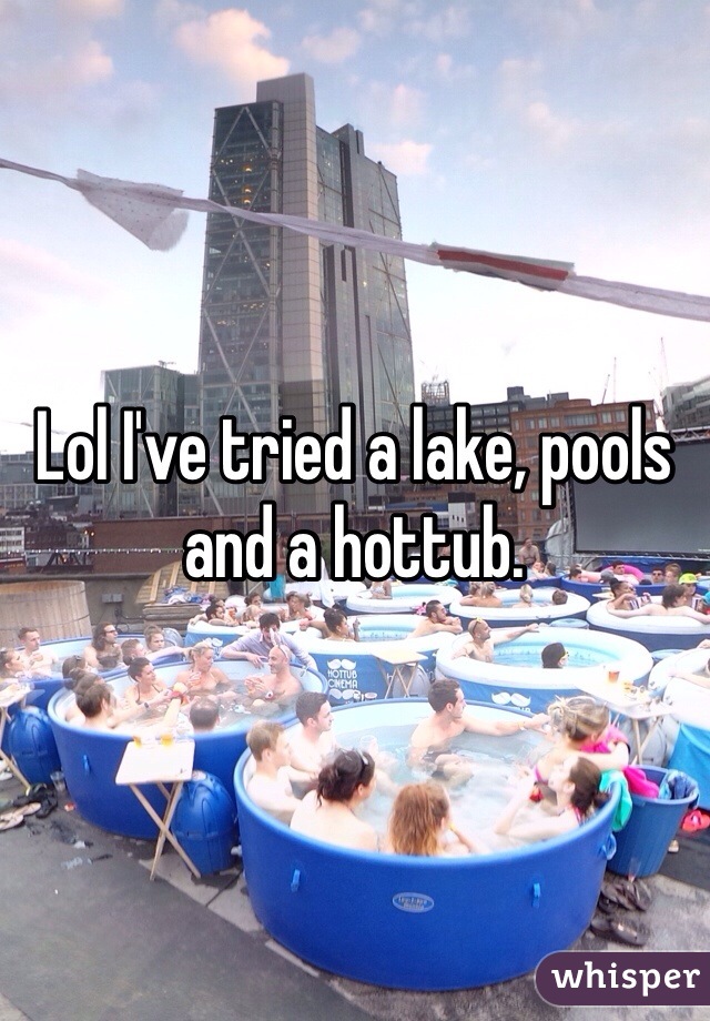 Lol I've tried a lake, pools and a hottub. 