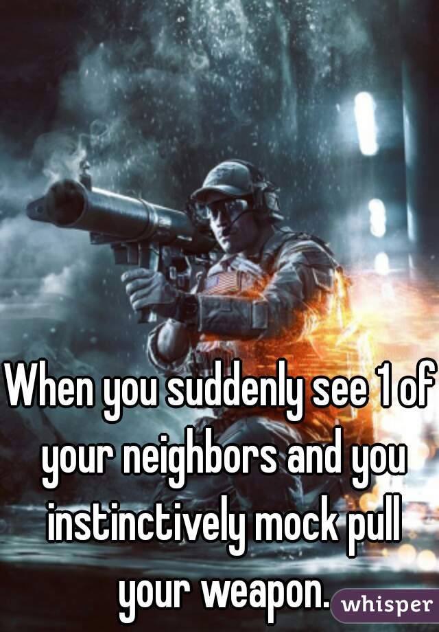 When you suddenly see 1 of your neighbors and you instinctively mock pull your weapon.