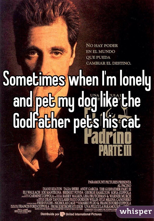 Sometimes when I'm lonely and pet my dog like the Godfather pets his cat
