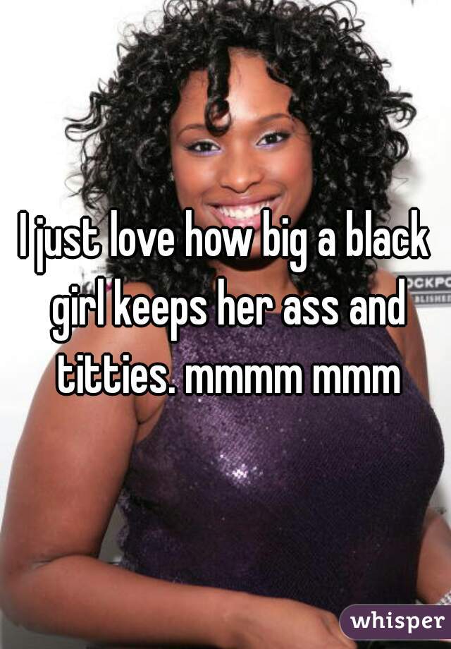 I just love how big a black girl keeps her ass and titties. mmmm mmm