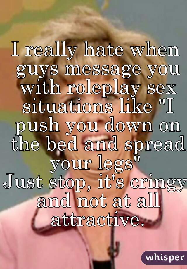 I really hate when guys message you with roleplay sex situations like "I push you down on the bed and spread your legs" 

Just stop, it's cringy and not at all attractive.