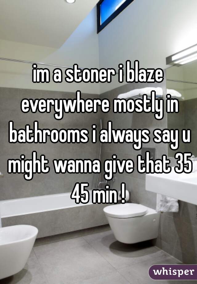 im a stoner i blaze everywhere mostly in bathrooms i always say u might wanna give that 35 45 min ! 
