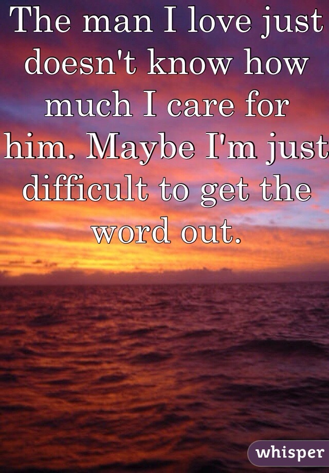 The man I love just doesn't know how much I care for him. Maybe I'm just difficult to get the word out.
