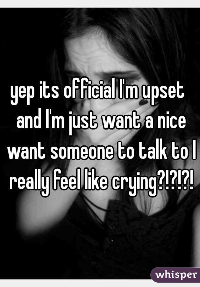 yep its official I'm upset  and I'm just want a nice want someone to talk to I really feel like crying?!?!?!