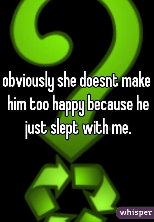 obviously she doesnt make him too happy because he just slept with me.