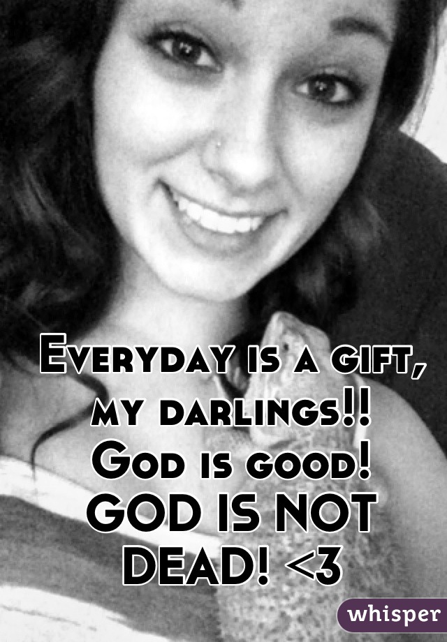 Everyday is a gift, my darlings!! 
God is good! 
GOD IS NOT DEAD! <3