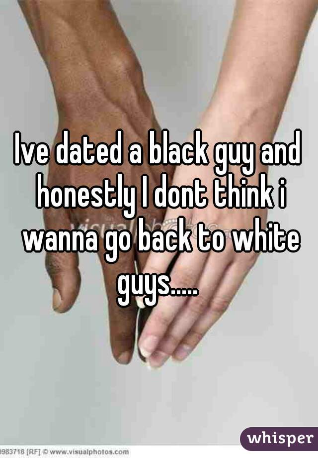 Ive dated a black guy and honestly I dont think i wanna go back to white guys..... 