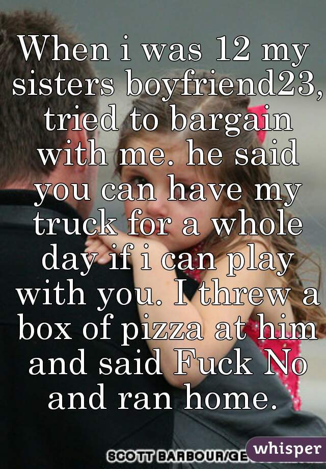 When i was 12 my sisters boyfriend23, tried to bargain with me. he said you can have my truck for a whole day if i can play with you. I threw a box of pizza at him and said Fuck No and ran home. 