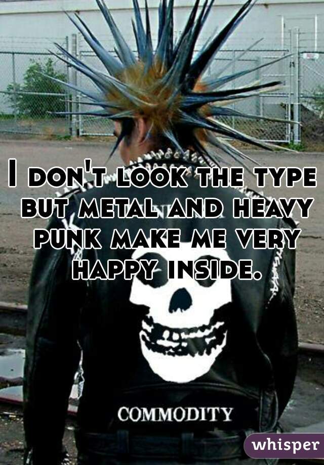 I don't look the type but metal and heavy punk make me very happy inside.