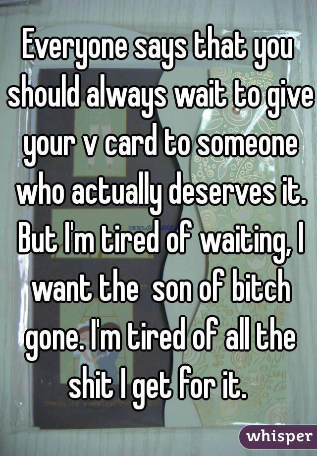 Everyone says that you should always wait to give your v card to someone who actually deserves it. But I'm tired of waiting, I want the  son of bitch gone. I'm tired of all the shit I get for it. 