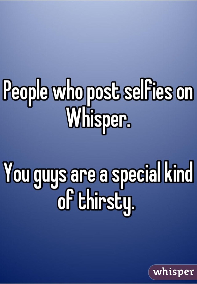 People who post selfies on Whisper. 

You guys are a special kind of thirsty. 