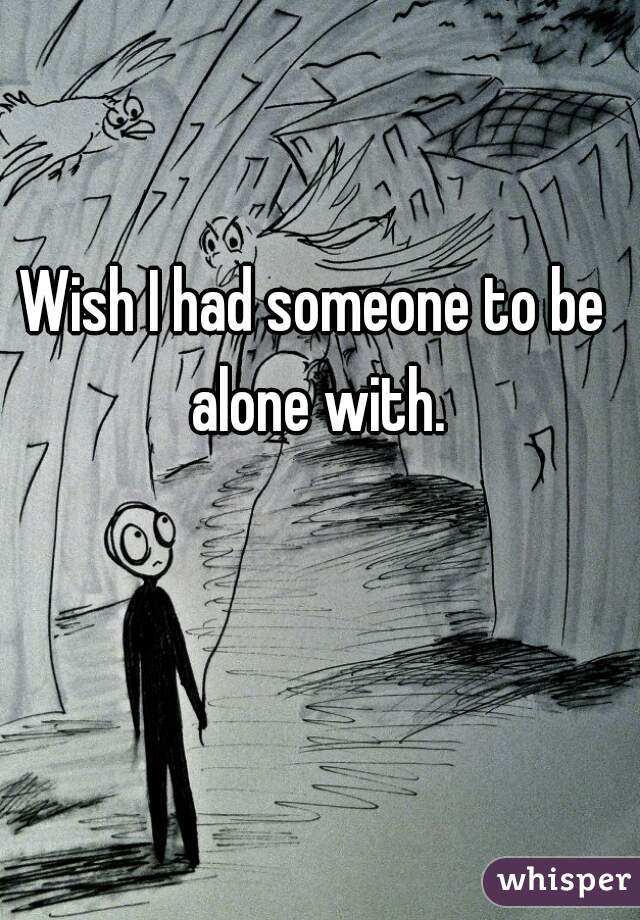 Wish I had someone to be alone with.