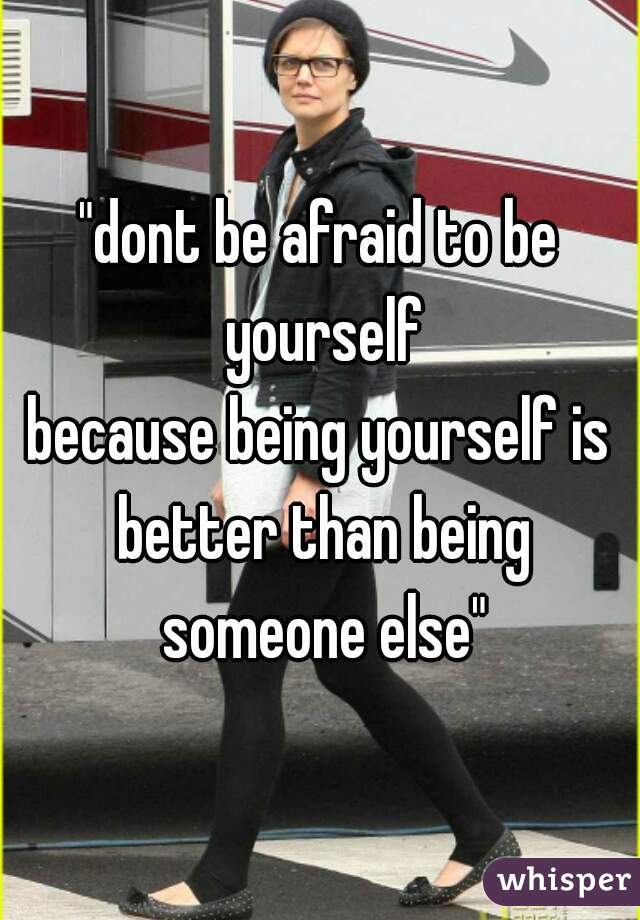 "dont be afraid to be yourself
because being yourself is better than being someone else"