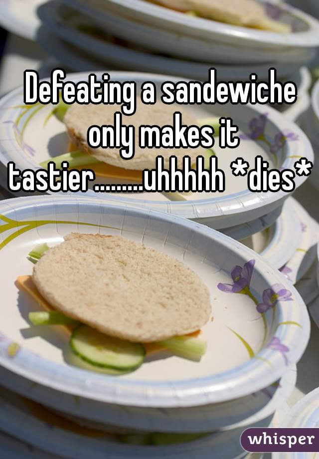Defeating a sandewiche only makes it tastier.........uhhhhh *dies* 