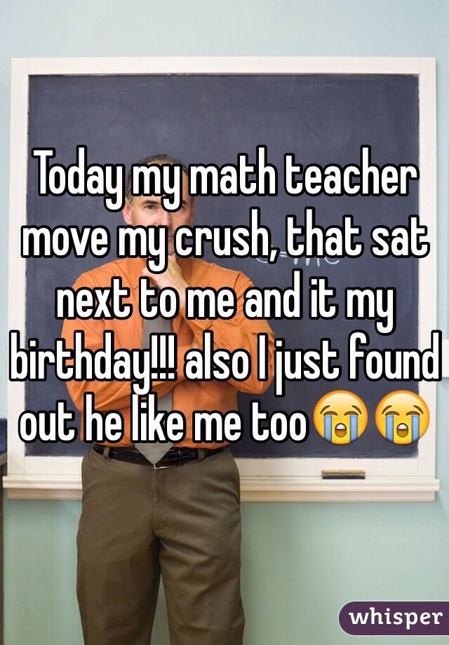 Today my math teacher move my crush, that sat next to me and it my birthday!!! also I just found out he like me too😭😭 
