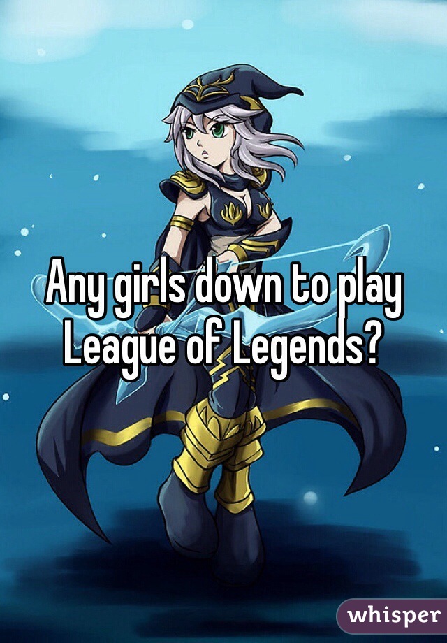 Any girls down to play League of Legends?
