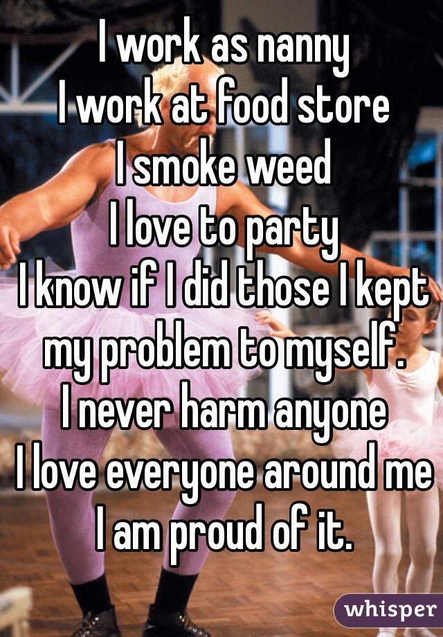 I work as nanny 
I work at food store
I smoke weed
I love to party 
I know if I did those I kept my problem to myself. 
I never harm anyone
I love everyone around me
I am proud of it. 