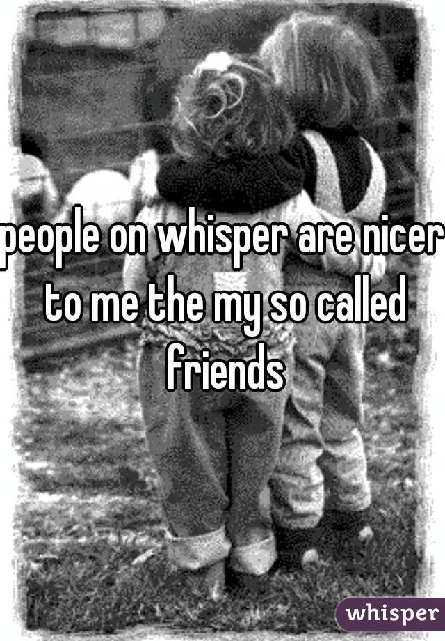 people on whisper are nicer to me the my so called friends