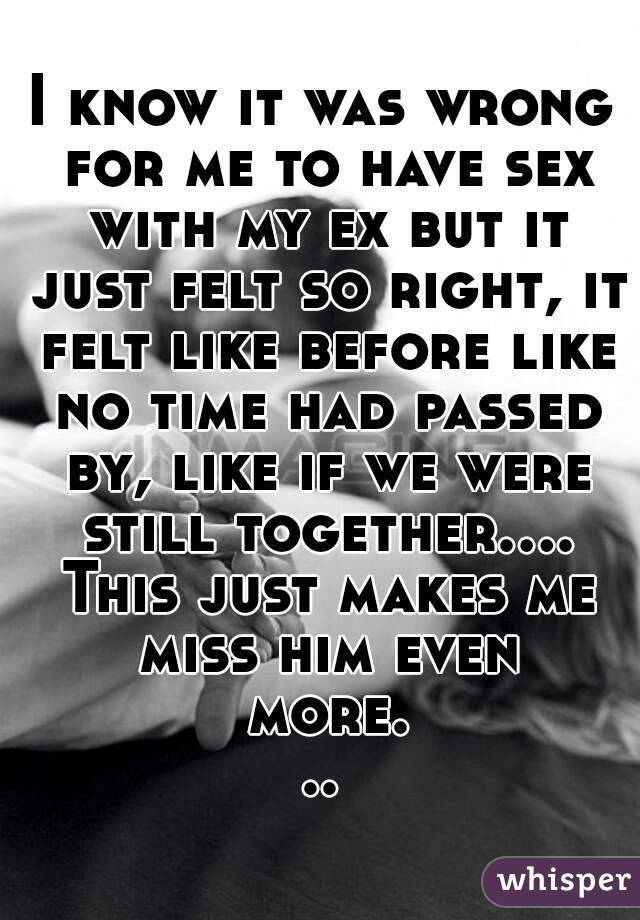 I know it was wrong for me to have sex with my ex but it just felt so right, it felt like before like no time had passed by, like if we were still together.... This just makes me miss him even more...