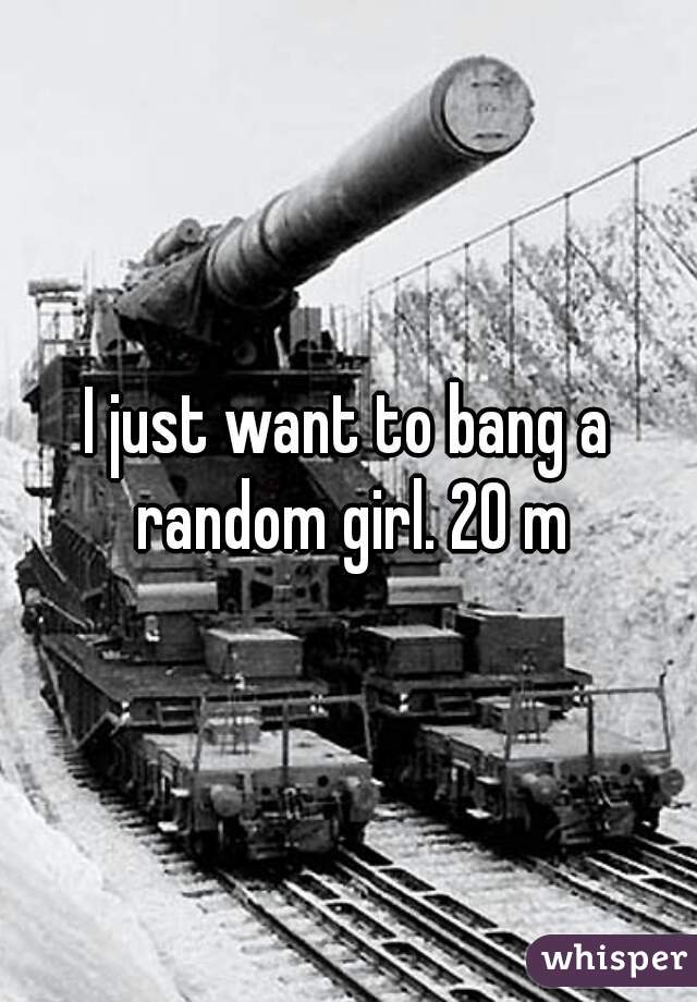 I just want to bang a random girl. 20 m