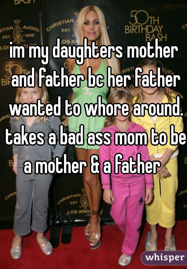 im my daughters mother and father bc her father wanted to whore around. takes a bad ass mom to be a mother & a father  