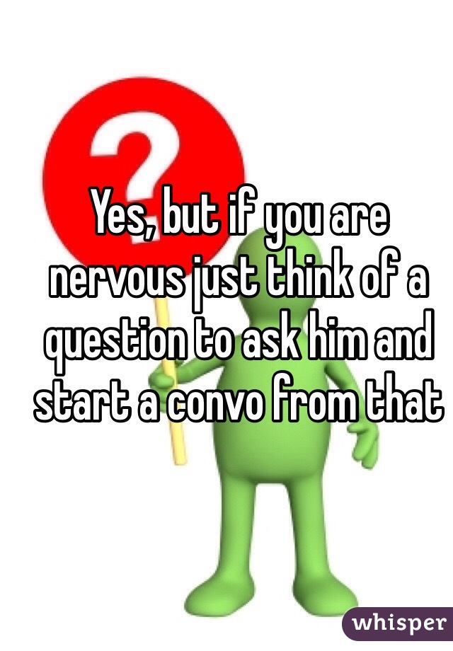 Yes, but if you are nervous just think of a question to ask him and start a convo from that