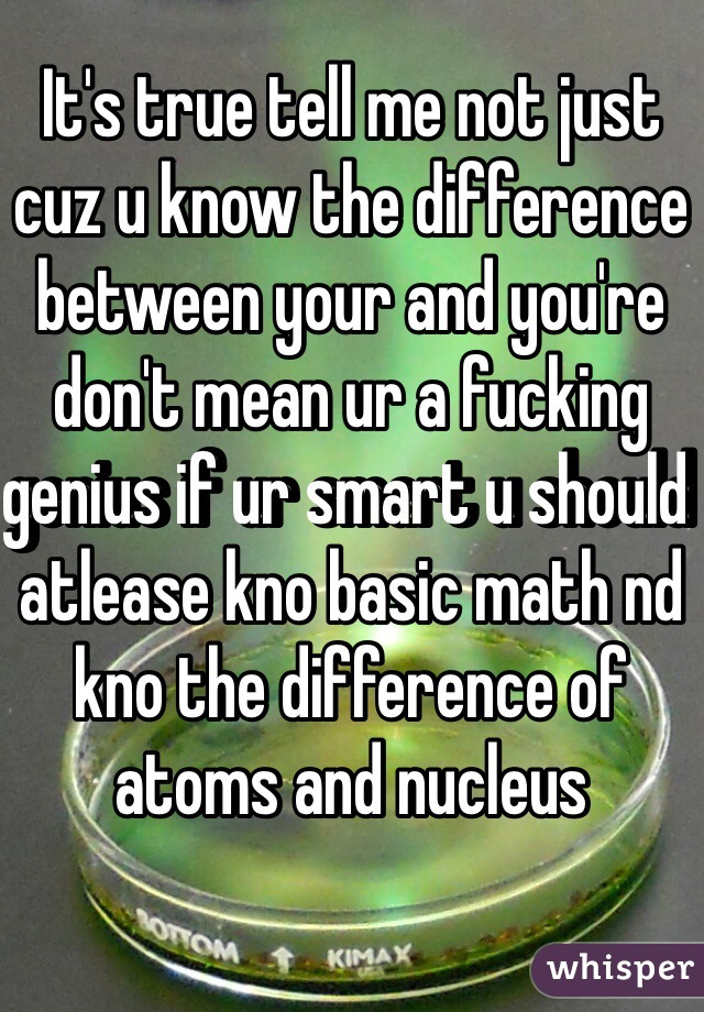 It's true tell me not just cuz u know the difference between your and you're don't mean ur a fucking genius if ur smart u should atlease kno basic math nd kno the difference of atoms and nucleus 