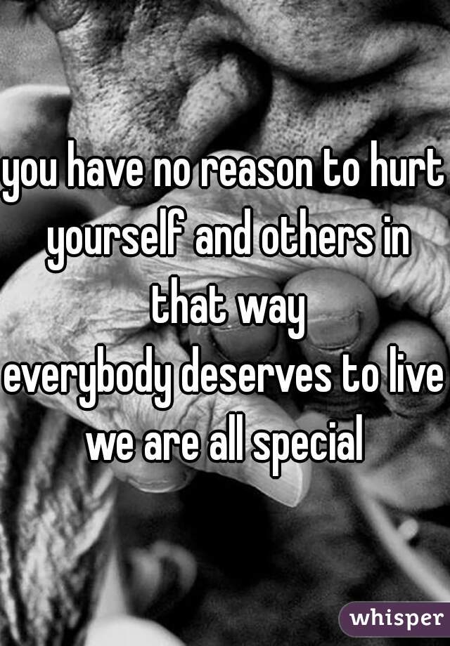 you have no reason to hurt yourself and others in that way
everybody deserves to live
we are all special