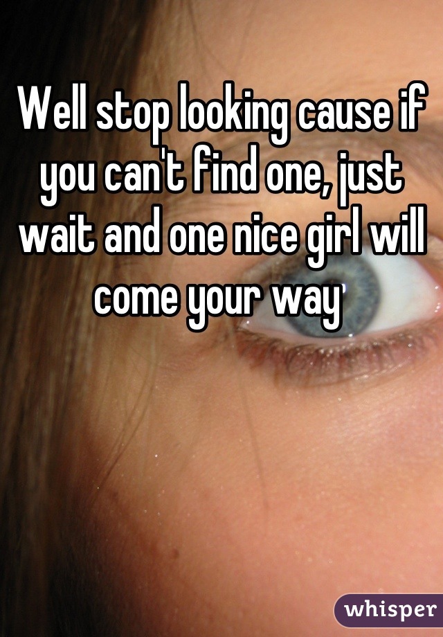 Well stop looking cause if you can't find one, just wait and one nice girl will come your way 