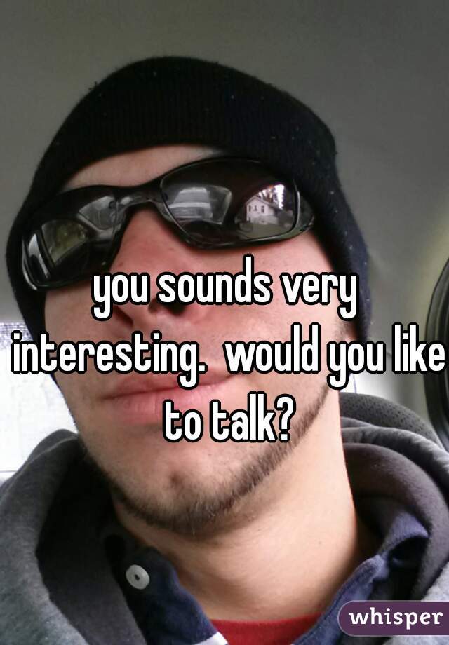 you sounds very interesting.  would you like to talk?