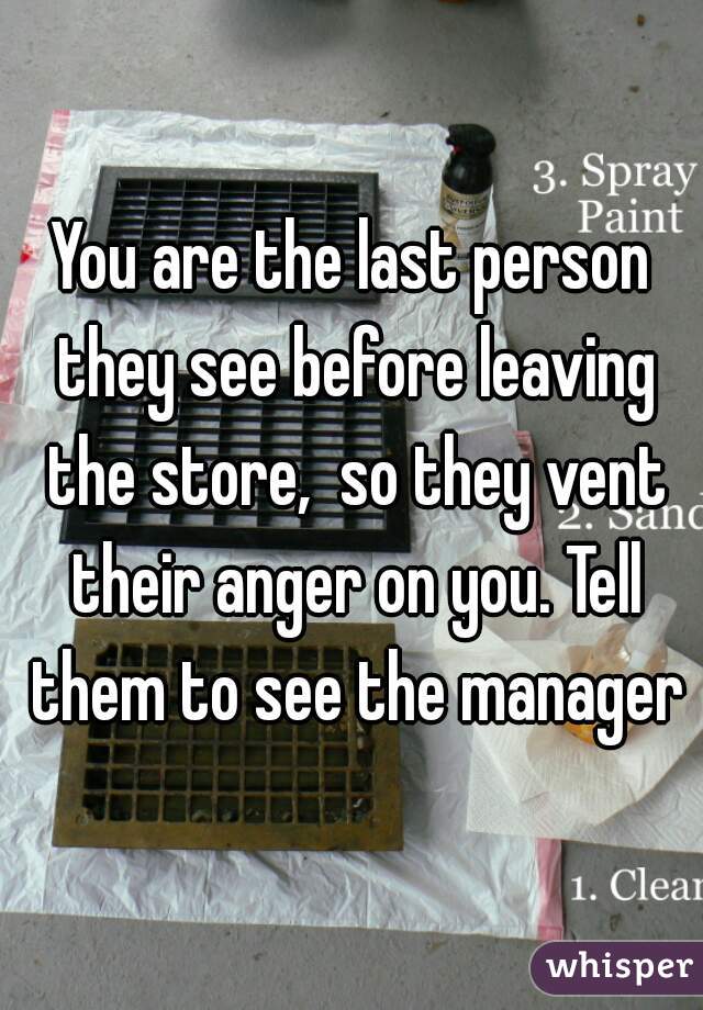You are the last person they see before leaving the store,  so they vent their anger on you. Tell them to see the manager