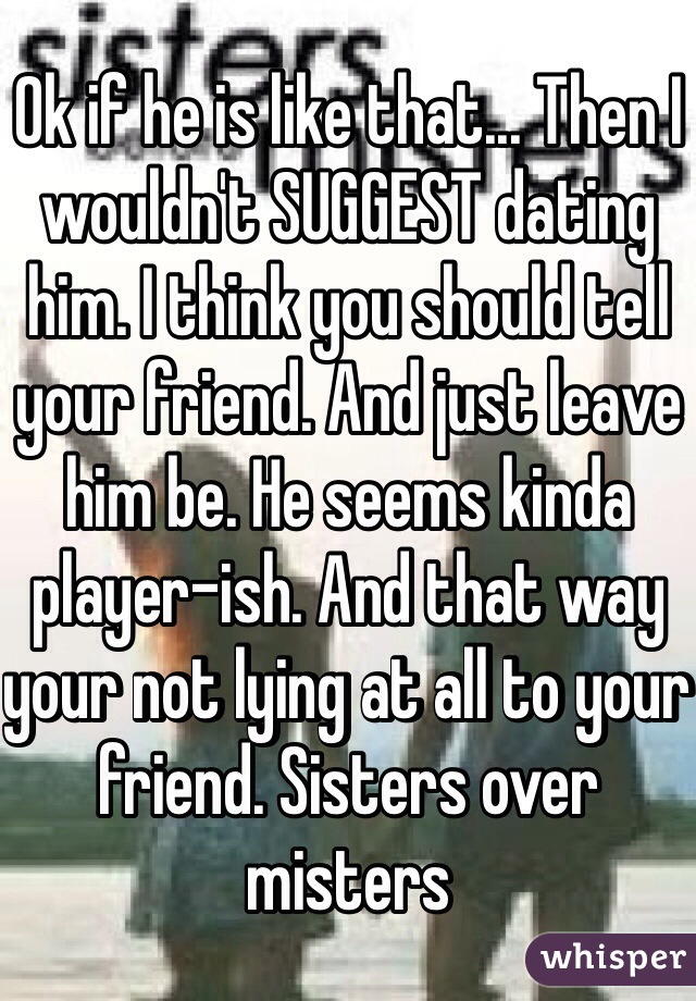 Ok if he is like that... Then I wouldn't SUGGEST dating him. I think you should tell your friend. And just leave him be. He seems kinda player-ish. And that way your not lying at all to your friend. Sisters over misters