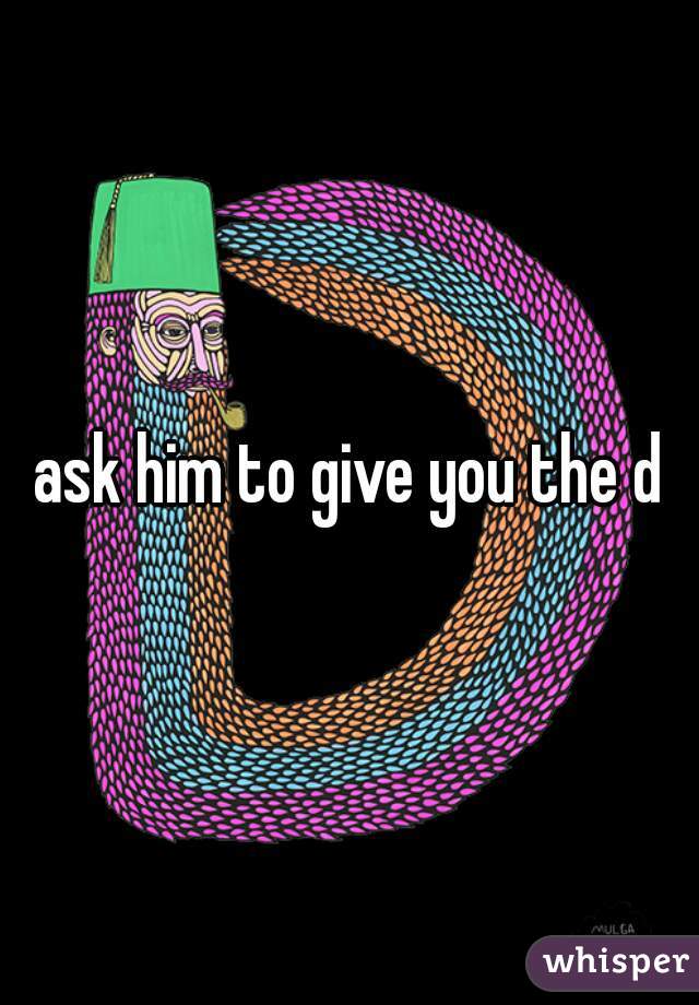 ask him to give you the d