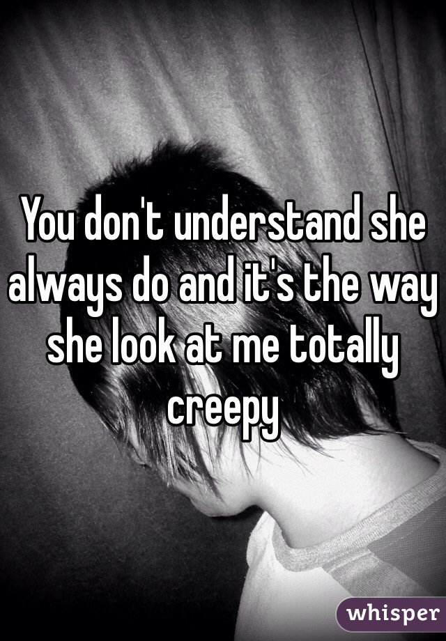 You don't understand she always do and it's the way she look at me totally creepy 