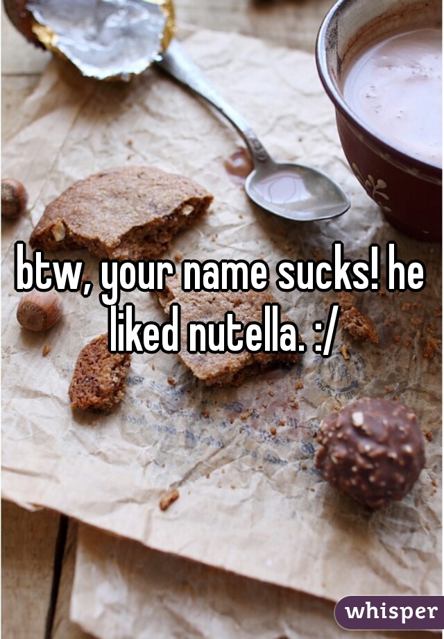 btw, your name sucks! he liked nutella. :/