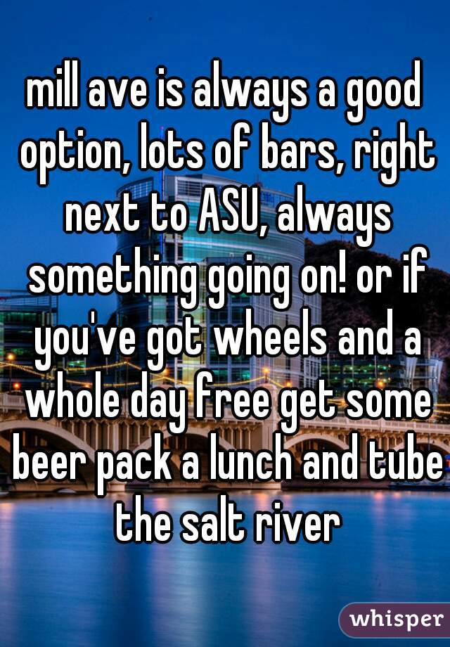 mill ave is always a good option, lots of bars, right next to ASU, always something going on! or if you've got wheels and a whole day free get some beer pack a lunch and tube the salt river