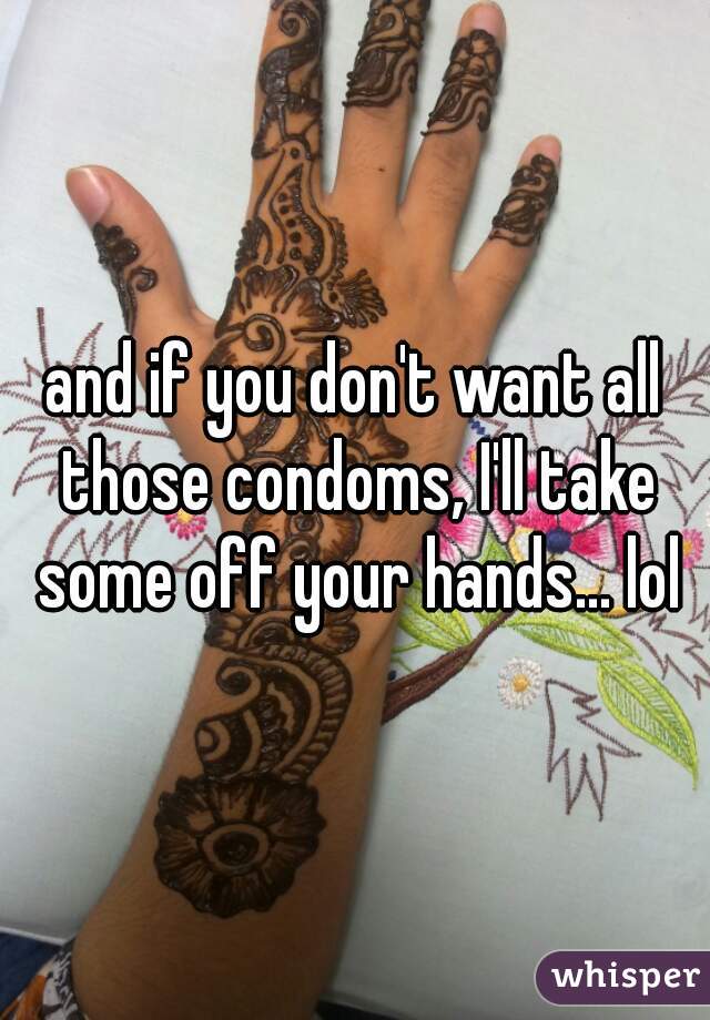 and if you don't want all those condoms, I'll take some off your hands... lol