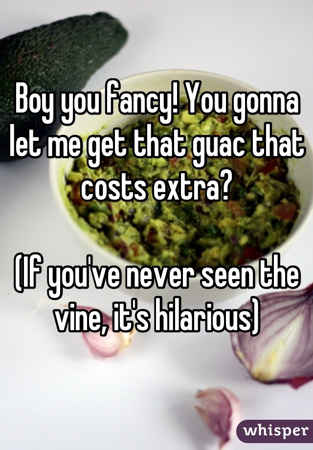 Boy you fancy! You gonna let me get that guac that costs extra? 

(If you've never seen the vine, it's hilarious)