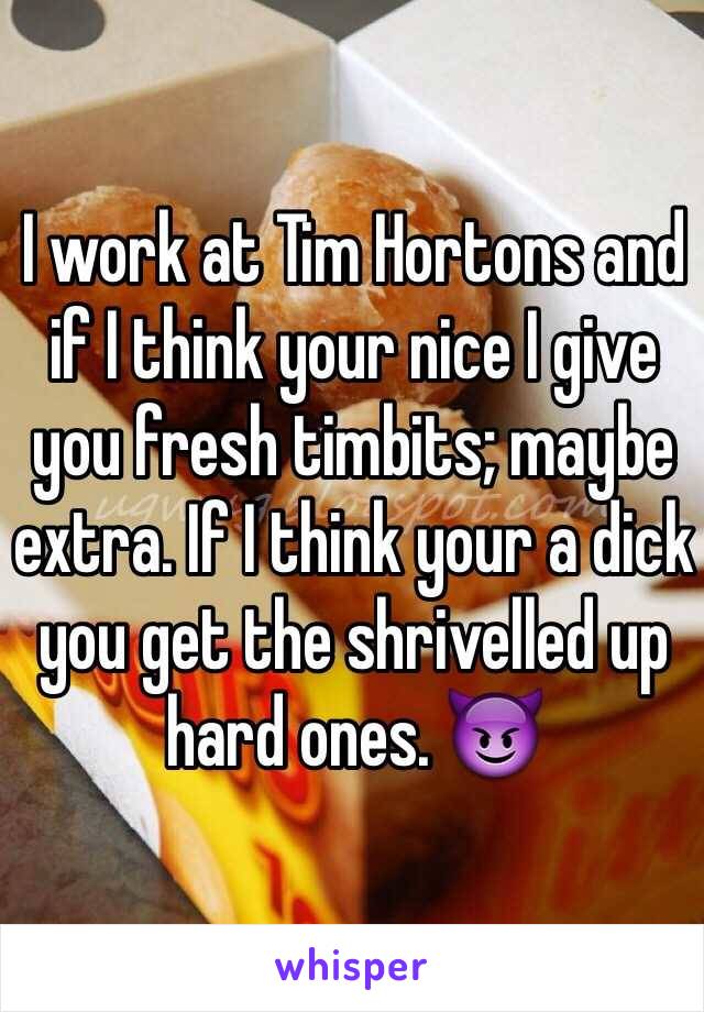 I work at Tim Hortons and if I think your nice I give you fresh timbits; maybe extra. If I think your a dick you get the shrivelled up hard ones. 😈