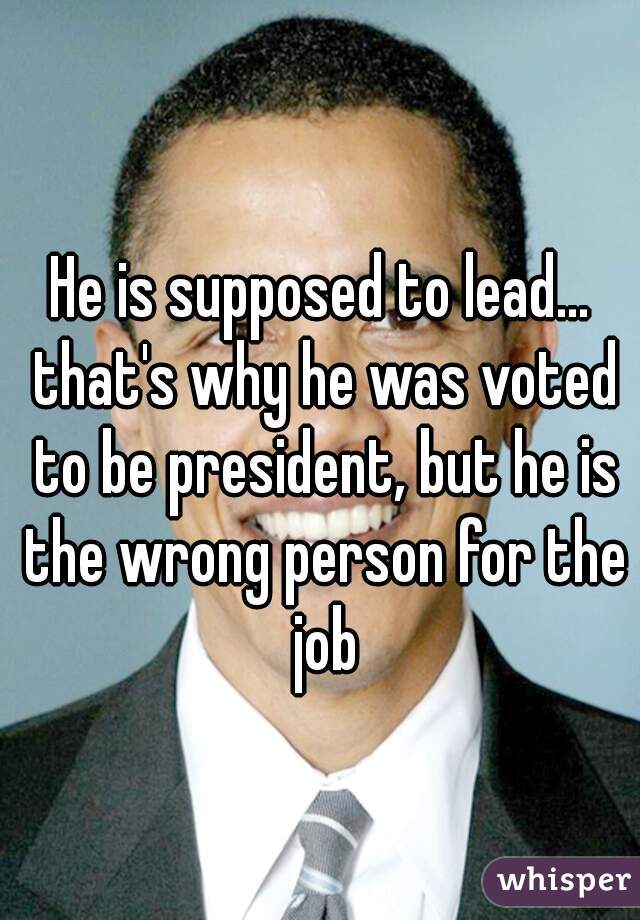 He is supposed to lead... that's why he was voted to be president, but he is the wrong person for the job