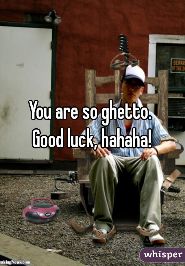 You are so ghetto. 
Good luck, hahaha!